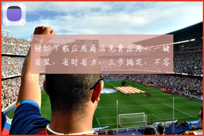 轻松下载应用商店免费应用，一键安装，省时省力，三步搞定，不容错过，必看攻略