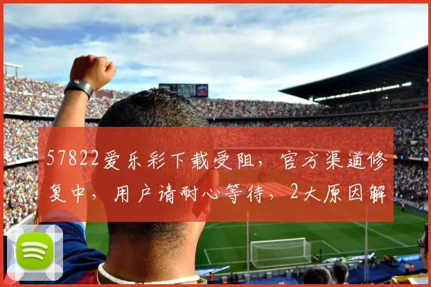 57822爱乐彩下载受阻，官方渠道修复中，用户请耐心等待，2大原因解析