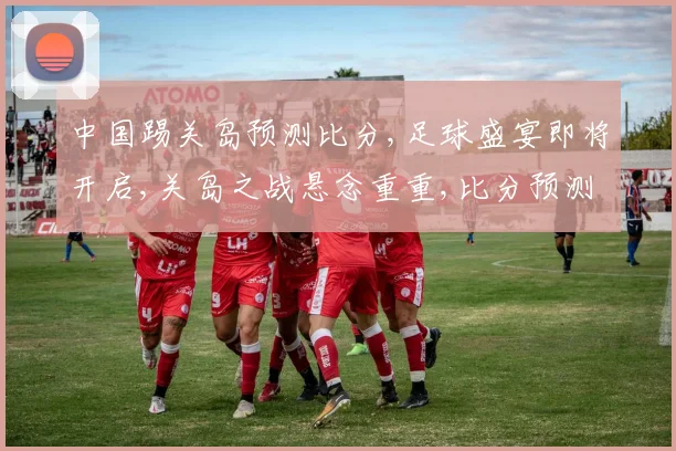 中国踢关岛预测比分,足球盛宴即将开启,关岛之战悬念重重,比分预测谁将胜出