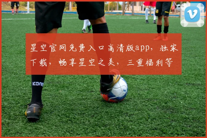 星空官网免费入口高清版app，独家下载，畅享星空之美，三重福利等你来