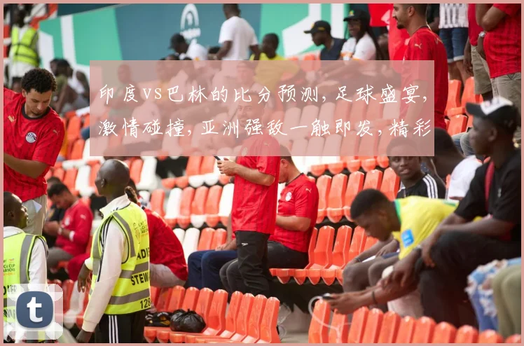 印度vs巴林的比分预测,足球盛宴,激情碰撞,亚洲强敌一触即发,精彩不容错过,一球定江山